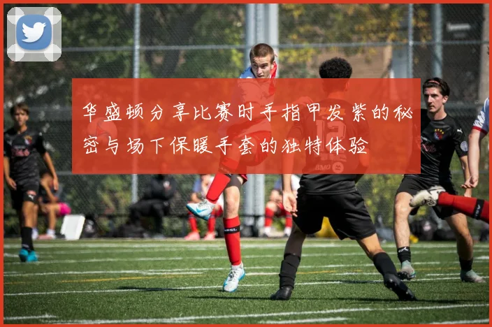 华盛顿分享比赛时手指甲发紫的秘密与场下保暖手套的独特体验