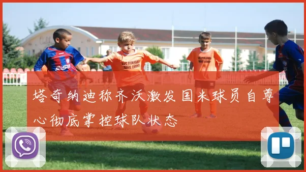 塔奇纳迪称齐沃激发国米球员自尊心彻底掌控球队状态