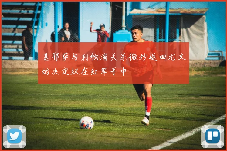 基耶萨与利物浦关系微妙返回尤文的决定权在红军手中
