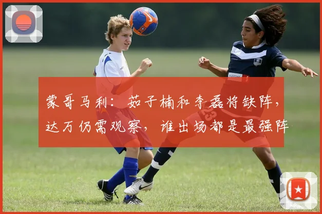 蒙哥马利：茹子楠和李磊将缺阵，达万仍需观察，谁出场都是最强阵