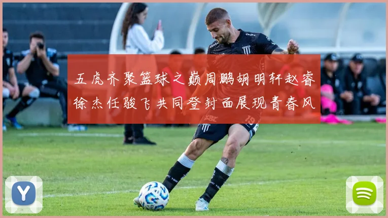 五虎齐聚篮球之巅周鹏胡明轩赵睿徐杰任骏飞共同登封面展现青春风采
