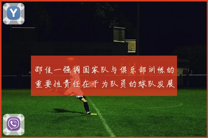 邵佳一强调国家队与俱乐部训练的重要性责任在于为队员的球队发展贡献力量