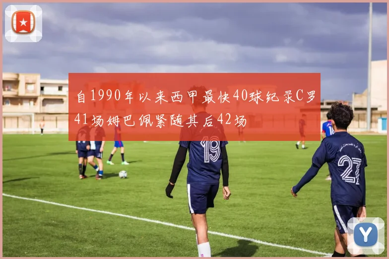 自1990年以来西甲最快40球纪录C罗41场姆巴佩紧随其后42场