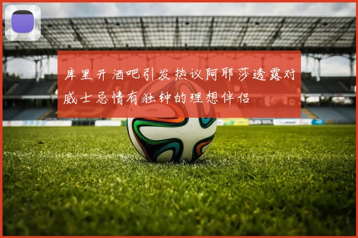 库里开酒吧引发热议阿耶莎透露对威士忌情有独钟的理想伴侣