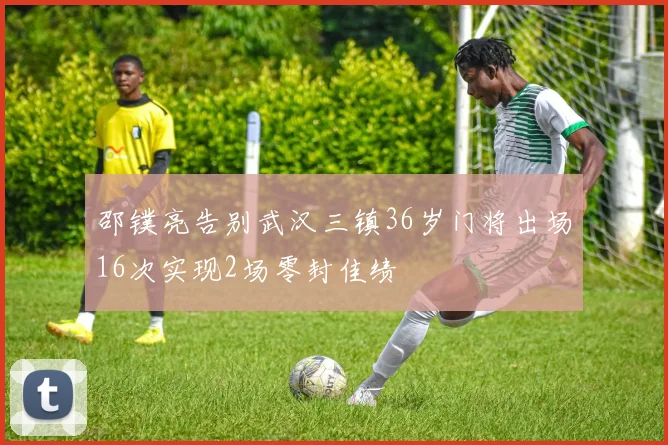 邵镤亮告别武汉三镇36岁门将出场16次实现2场零封佳绩