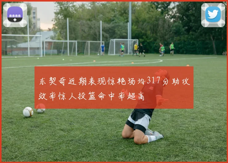 东契奇近期表现惊艳场均317分助攻效率惊人投篮命中率超高