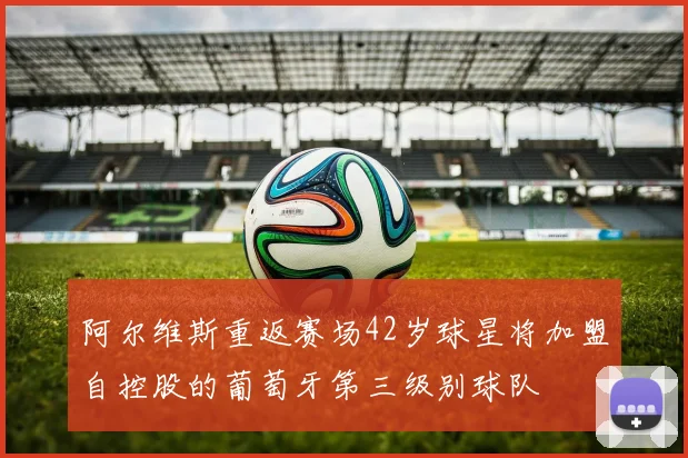 阿尔维斯重返赛场42岁球星将加盟自控股的葡萄牙第三级别球队