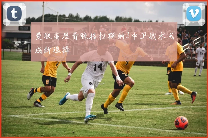 曼联高层青睐格拉斯纳3中卫战术或成新选择