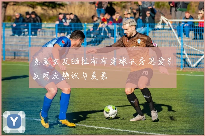 克莱女友晒拉布布穿球衣秀恩爱引发网友热议与羡慕