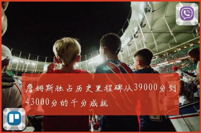 詹姆斯独占历史里程碑从39000分到43000分的千分成就