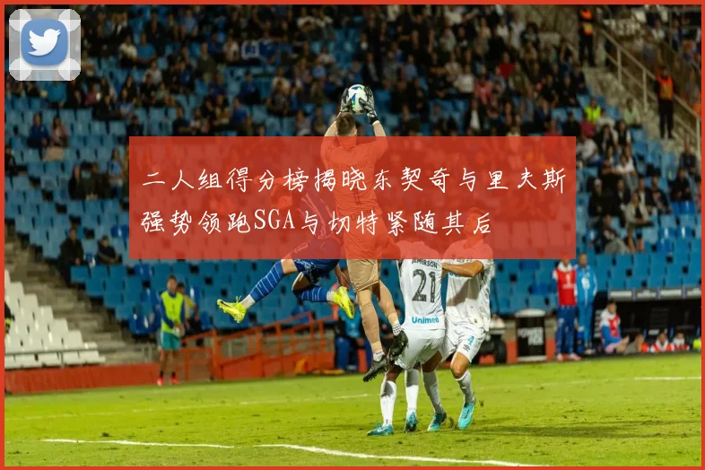 二人组得分榜揭晓东契奇与里夫斯强势领跑SGA与切特紧随其后