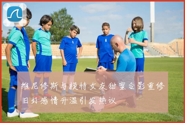 维尼修斯与模特女友甜蜜合影重修旧好感情升温引发热议