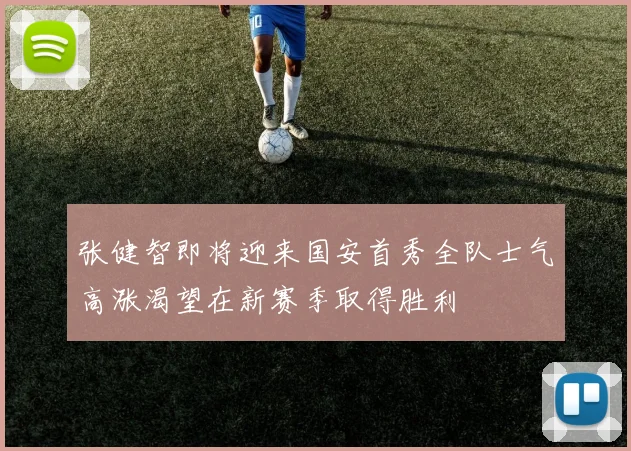 张健智即将迎来国安首秀全队士气高涨渴望在新赛季取得胜利