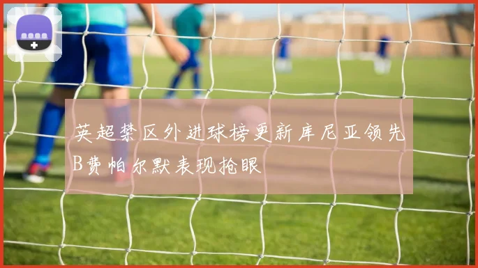 英超禁区外进球榜更新库尼亚领先B费帕尔默表现抢眼
