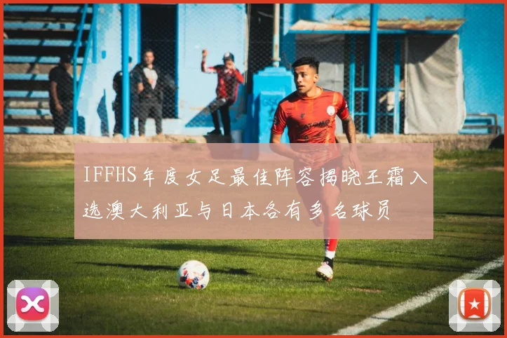 IFFHS年度女足最佳阵容揭晓王霜入选澳大利亚与日本各有多名球员