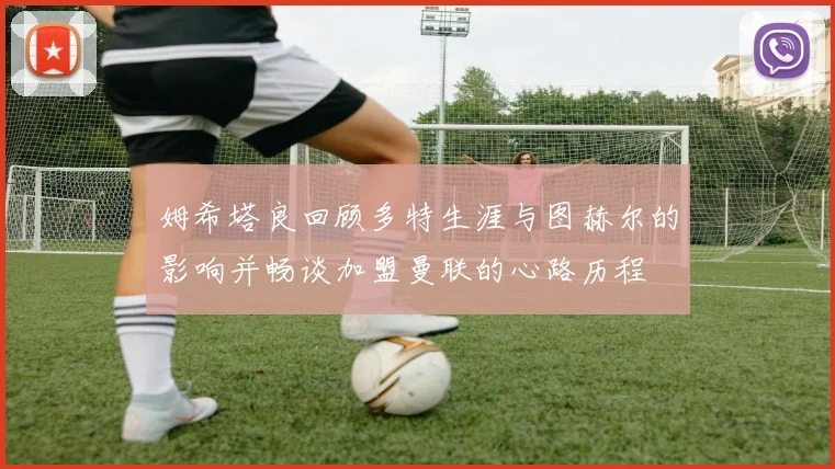 姆希塔良回顾多特生涯与图赫尔的影响并畅谈加盟曼联的心路历程