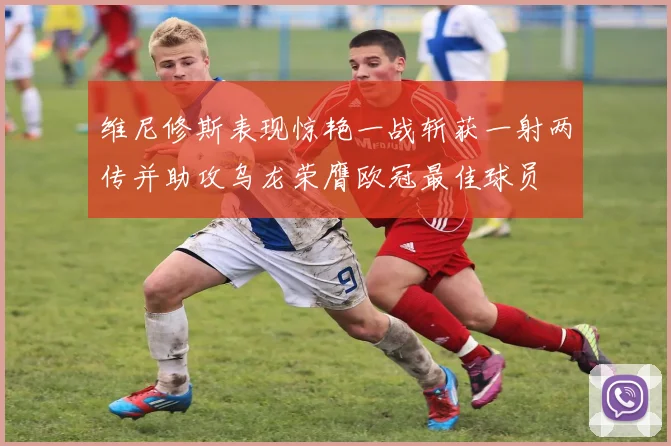 维尼修斯表现惊艳一战斩获一射两传并助攻乌龙荣膺欧冠最佳球员