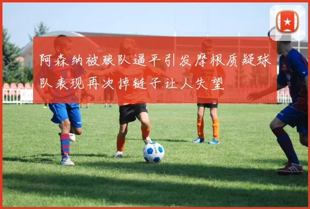 阿森纳被狼队逼平引发摩根质疑球队表现再次掉链子让人失望