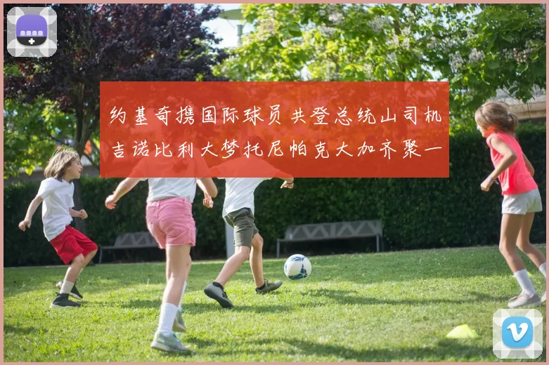 约基奇携国际球员共登总统山司机吉诺比利大梦托尼帕克大加齐聚一堂